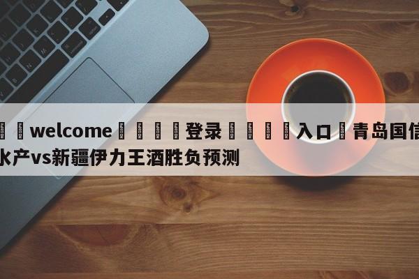 ⚛️welcome👎登录🆚入口✋青岛国信水产vs新疆伊力王酒胜负预测