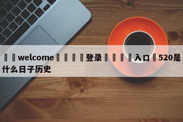 ⚛️welcome👎登录🆚入口✋520是什么日子历史