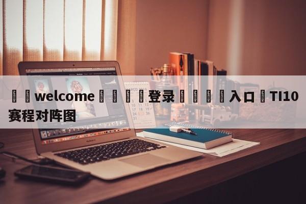 ⚛️welcome👎登录🆚入口✋TI10赛程对阵图