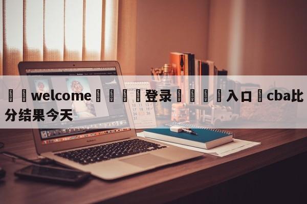 ⚛️welcome👎登录🆚入口✋cba比分结果今天