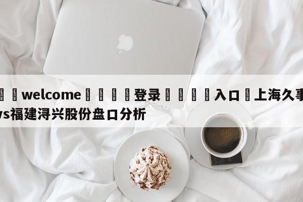 ⚛️welcome👎登录🆚入口✋上海久事vs福建浔兴股份盘口分析