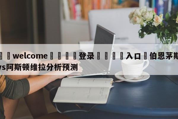 ⚛️welcome👎登录🆚入口✋伯恩茅斯vs阿斯顿维拉分析预测