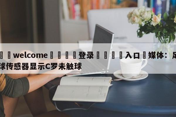 ⚛️welcome👎登录🆚入口✋媒体：足球传感器显示C罗未触球