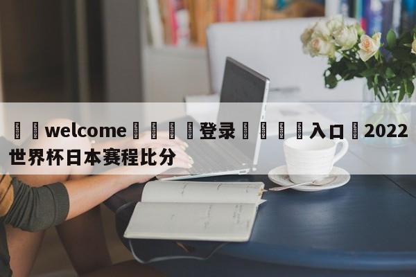 ⚛️welcome👎登录🆚入口✋2022世界杯日本赛程比分