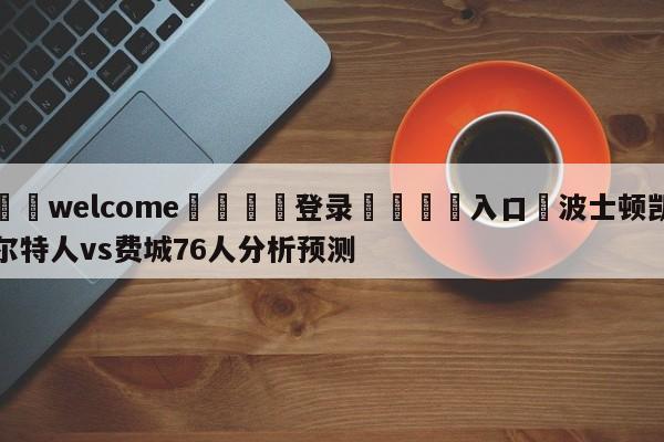 ⚛️welcome👎登录🆚入口✋波士顿凯尔特人vs费城76人分析预测