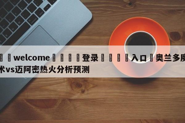 ⚛️welcome👎登录🆚入口✋奥兰多魔术vs迈阿密热火分析预测