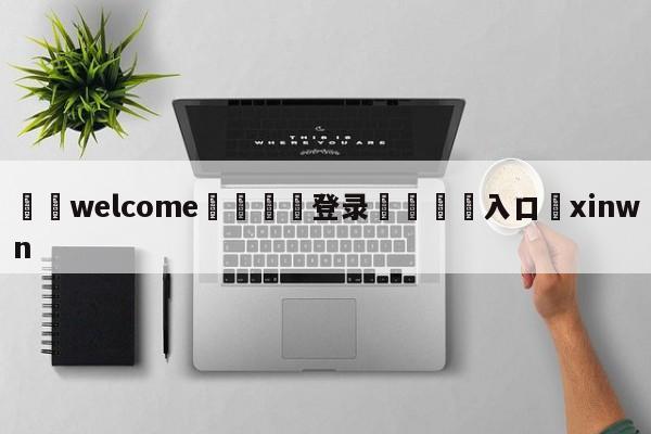 ⚛️welcome👎登录🆚入口✋xinwn