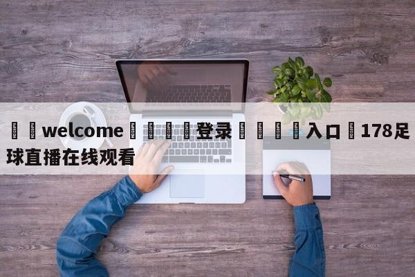 ⚛️welcome👎登录🆚入口✋178足球直播在线观看