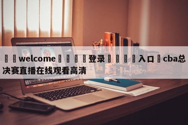 ⚛️welcome👎登录🆚入口✋cba总决赛直播在线观看高清