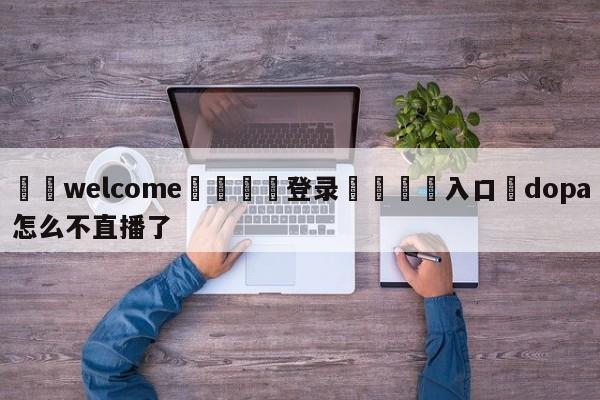 ⚛️welcome👎登录🆚入口✋dopa怎么不直播了