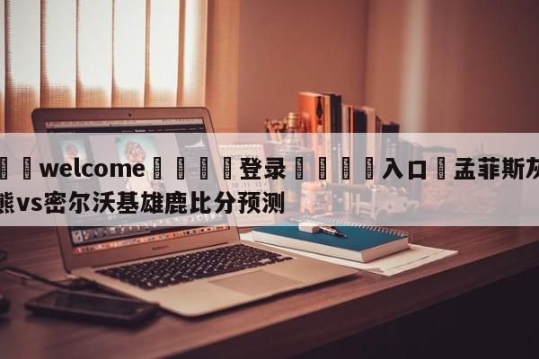 ⚛️welcome👎登录🆚入口✋孟菲斯灰熊vs密尔沃基雄鹿比分预测