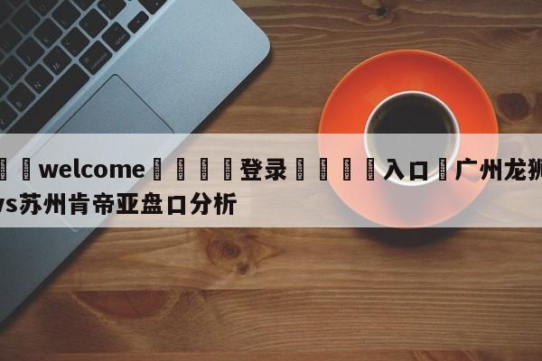 ⚛️welcome👎登录🆚入口✋广州龙狮vs苏州肯帝亚盘口分析