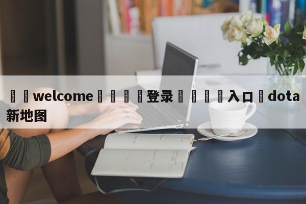 ⚛️welcome👎登录🆚入口✋dota新地图