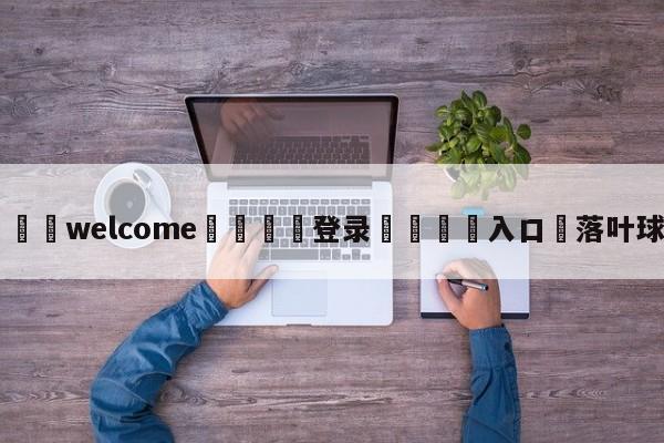 ⚛️welcome👎登录🆚入口✋落叶球