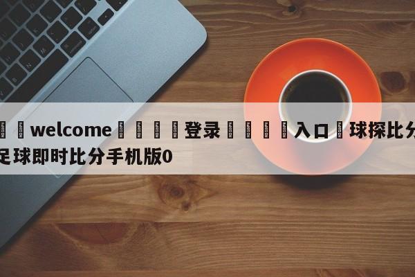 ⚛️welcome👎登录🆚入口✋球探比分足球即时比分手机版0