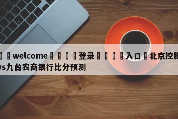 ⚛️welcome👎登录🆚入口✋北京控股vs九台农商银行比分预测