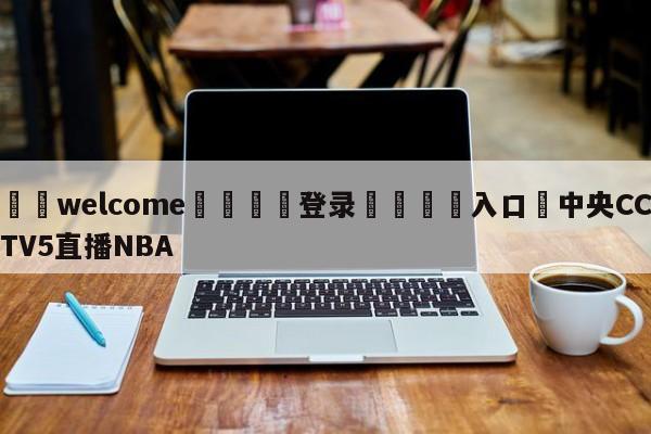 ⚛️welcome👎登录🆚入口✋中央CCTV5直播NBA