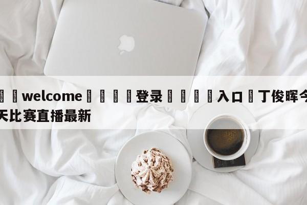 ⚛️welcome👎登录🆚入口✋丁俊晖今天比赛直播最新