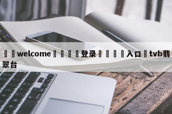 ⚛️welcome👎登录🆚入口✋tvb翡翠台