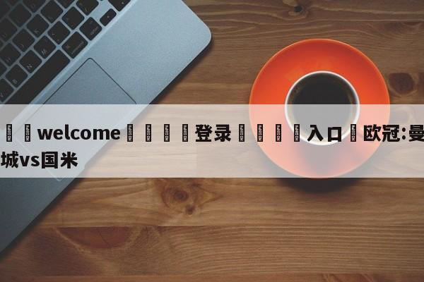 ⚛️welcome👎登录🆚入口✋欧冠:曼城vs国米