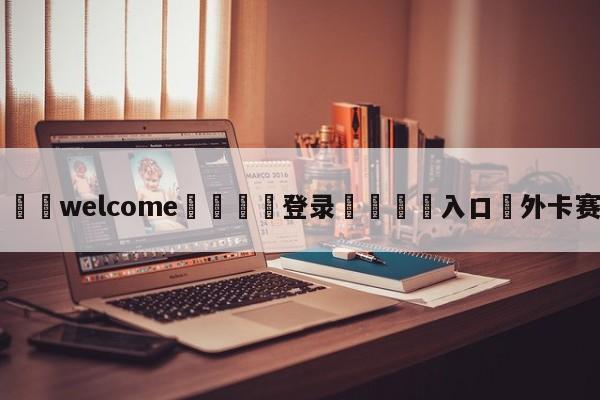 ⚛️welcome👎登录🆚入口✋外卡赛