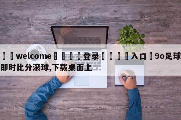 ⚛️welcome👎登录🆚入口✋9o足球即时比分滚球,下载桌面上