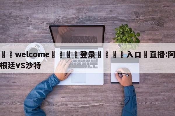 ⚛️welcome👎登录🆚入口✋直播:阿根廷VS沙特