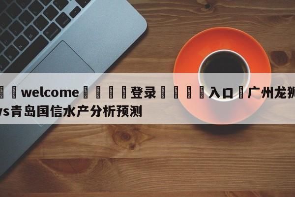 ⚛️welcome👎登录🆚入口✋广州龙狮vs青岛国信水产分析预测