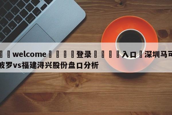 ⚛️welcome👎登录🆚入口✋深圳马可波罗vs福建浔兴股份盘口分析