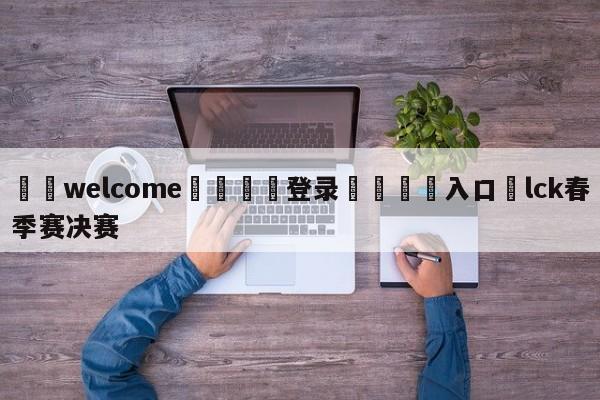 ⚛️welcome👎登录🆚入口✋lck春季赛决赛