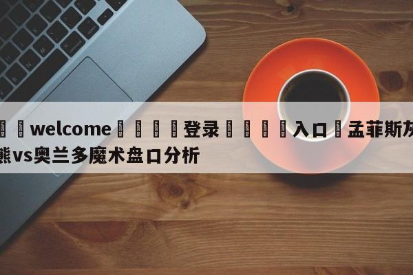 ⚛️welcome👎登录🆚入口✋孟菲斯灰熊vs奥兰多魔术盘口分析