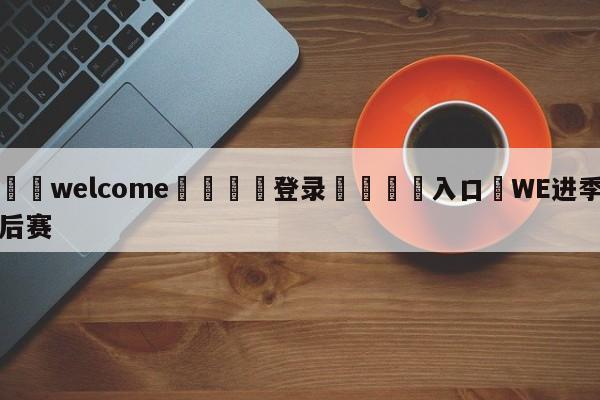 ⚛️welcome👎登录🆚入口✋WE进季后赛