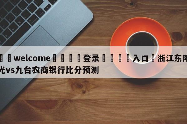 ⚛️welcome👎登录🆚入口✋浙江东阳光vs九台农商银行比分预测