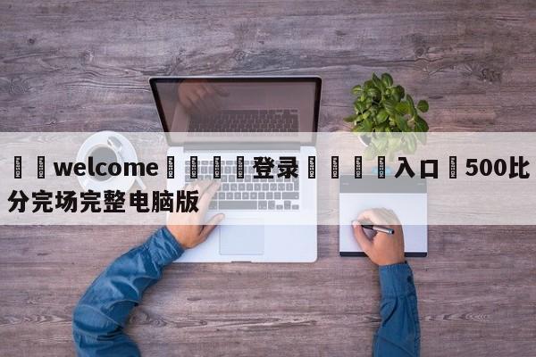 ⚛️welcome👎登录🆚入口✋500比分完场完整电脑版