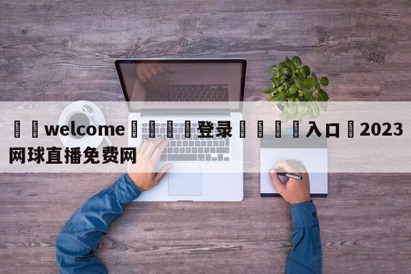 ⚛️welcome👎登录🆚入口✋2023网球直播免费网