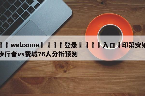 ⚛️welcome👎登录🆚入口✋印第安纳步行者vs费城76人分析预测