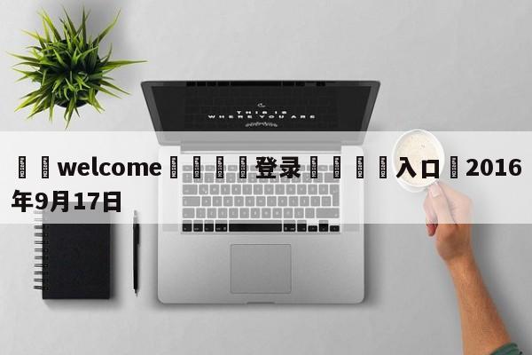 ⚛️welcome👎登录🆚入口✋2016年9月17日