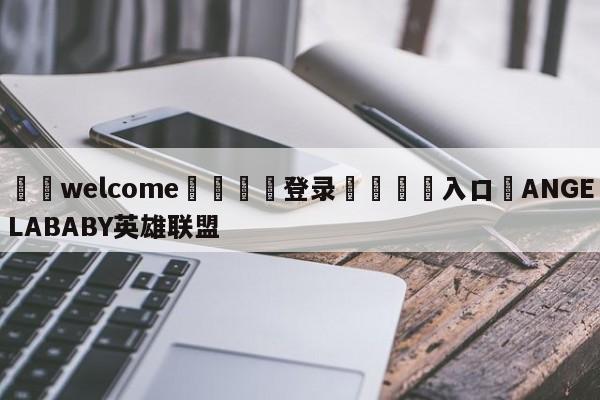 ⚛️welcome👎登录🆚入口✋ANGELABABY英雄联盟