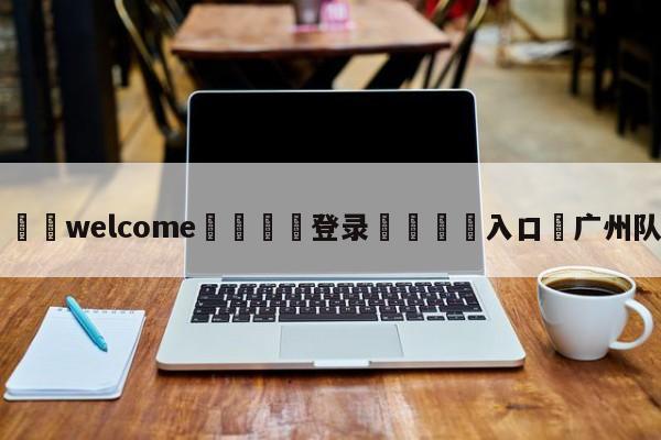 ⚛️welcome👎登录🆚入口✋广州队