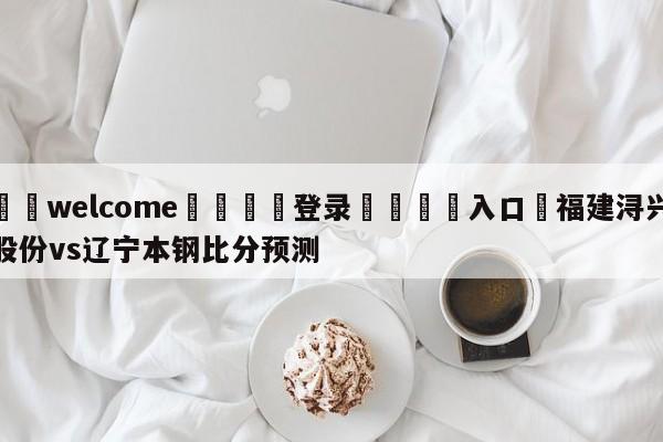 ⚛️welcome👎登录🆚入口✋福建浔兴股份vs辽宁本钢比分预测