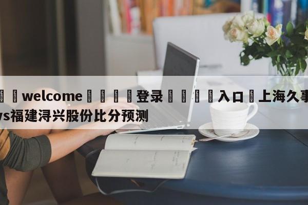 ⚛️welcome👎登录🆚入口✋上海久事vs福建浔兴股份比分预测