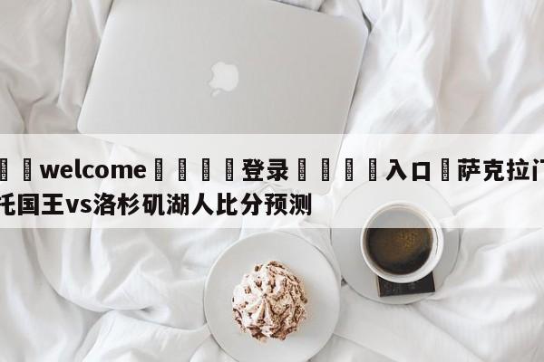 ⚛️welcome👎登录🆚入口✋萨克拉门托国王vs洛杉矶湖人比分预测