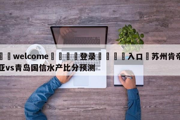 ⚛️welcome👎登录🆚入口✋苏州肯帝亚vs青岛国信水产比分预测