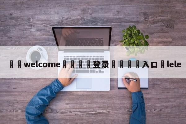 ⚛️welcome👎登录🆚入口✋lele