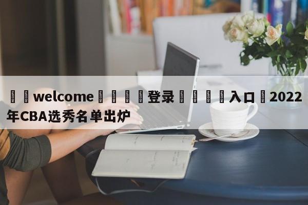 ⚛️welcome👎登录🆚入口✋2022年CBA选秀名单出炉