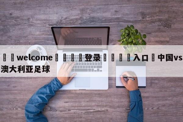 ⚛️welcome👎登录🆚入口✋中国vs澳大利亚足球