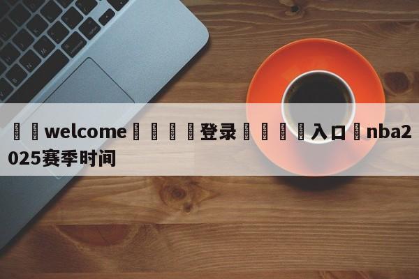 ⚛️welcome👎登录🆚入口✋nba2025赛季时间