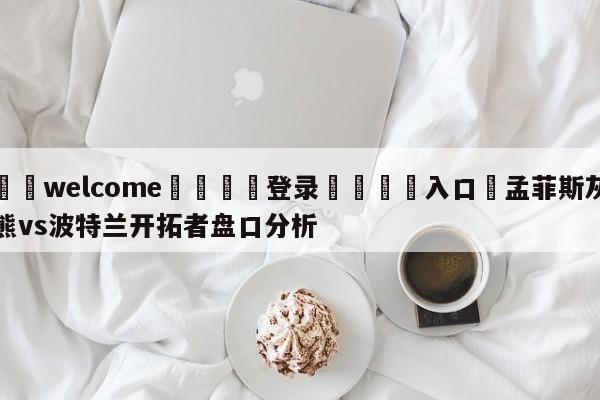 ⚛️welcome👎登录🆚入口✋孟菲斯灰熊vs波特兰开拓者盘口分析