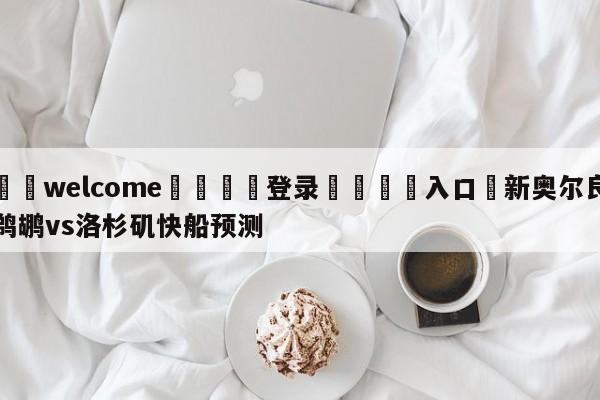 ⚛️welcome👎登录🆚入口✋新奥尔良鹈鹕vs洛杉矶快船预测