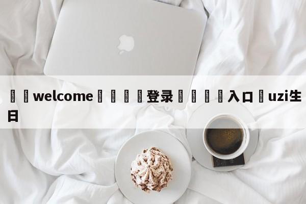 ⚛️welcome👎登录🆚入口✋uzi生日